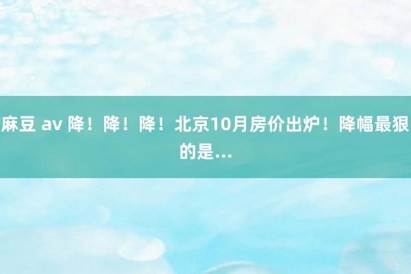 麻豆 av 降！降！降！北京10月房价出炉！降幅最狠的是...