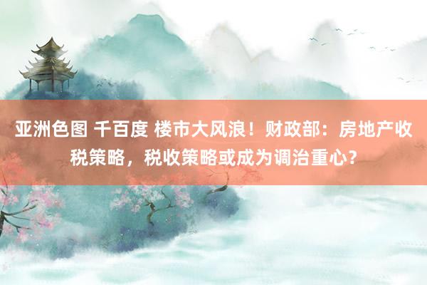 亚洲色图 千百度 楼市大风浪！财政部：房地产收税策略，税收策略或成为调治重心？