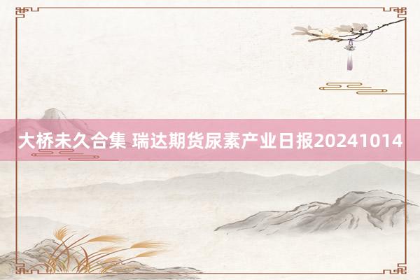 大桥未久合集 瑞达期货尿素产业日报20241014