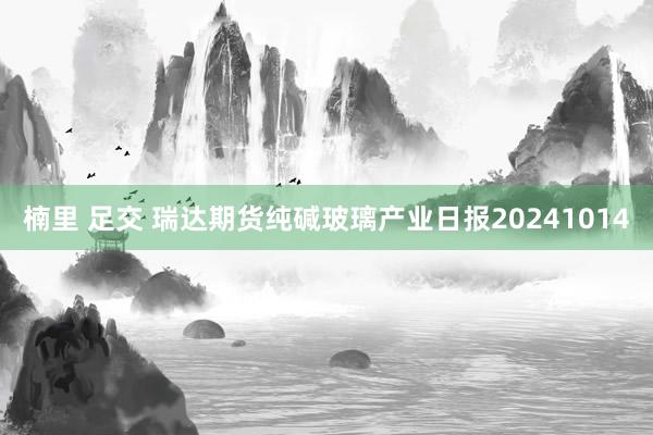 楠里 足交 瑞达期货纯碱玻璃产业日报20241014