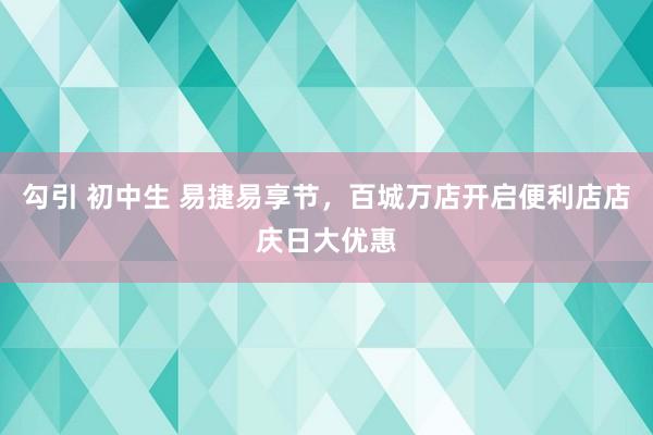 勾引 初中生 易捷易享节，百城万店开启便利店店庆日大优惠