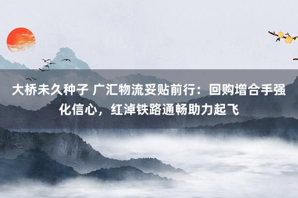 大桥未久种子 广汇物流妥贴前行：回购增合手强化信心，红淖铁路通畅助力起飞