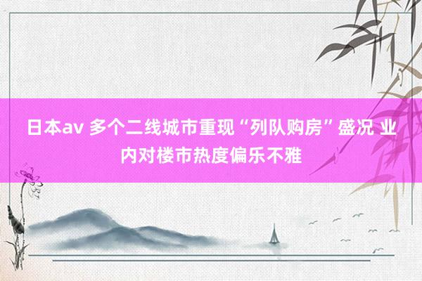 日本av 多个二线城市重现“列队购房”盛况 业内对楼市热度偏乐不雅