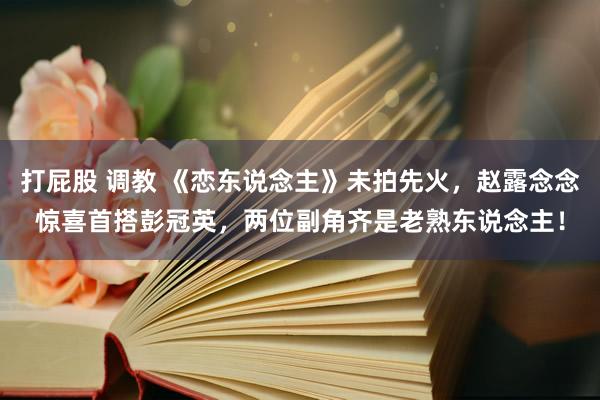 打屁股 调教 《恋东说念主》未拍先火，赵露念念惊喜首搭彭冠英，两位副角齐是老熟东说念主！