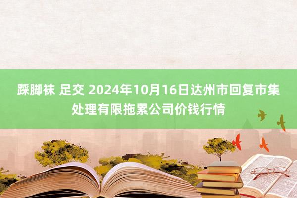 踩脚袜 足交 2024年10月16日达州市回复市集处理有限拖累公司价钱行情