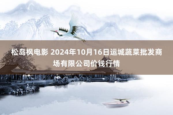 松岛枫电影 2024年10月16日运城蔬菜批发商场有限公司价钱行情