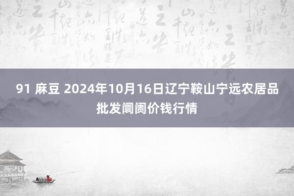 91 麻豆 2024年10月16日辽宁鞍山宁远农居品批发阛阓价钱行情