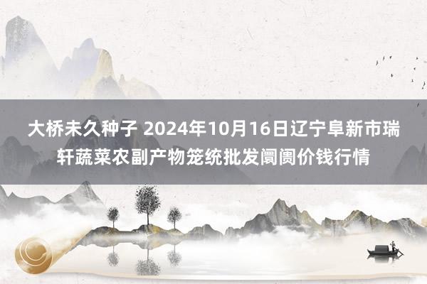 大桥未久种子 2024年10月16日辽宁阜新市瑞轩蔬菜农副产物笼统批发阛阓价钱行情