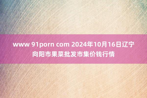 www 91porn com 2024年10月16日辽宁向阳市果菜批发市集价钱行情