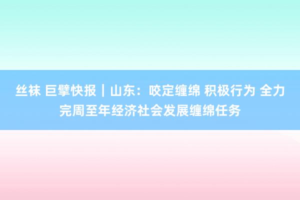 丝袜 巨擘快报｜山东：咬定缠绵 积极行为 全力完周至年经济社会发展缠绵任务