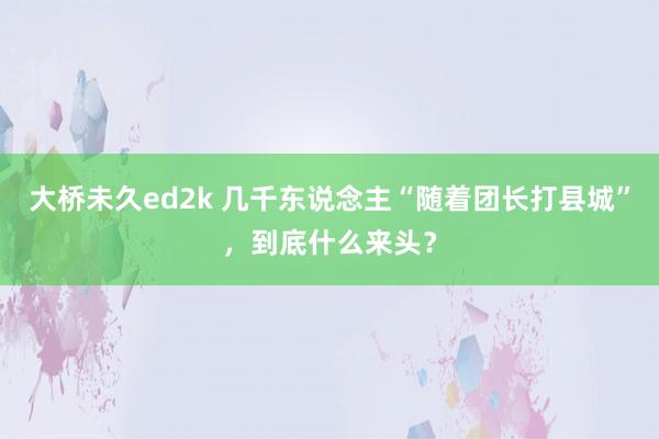 大桥未久ed2k 几千东说念主“随着团长打县城”，到底什么来头？