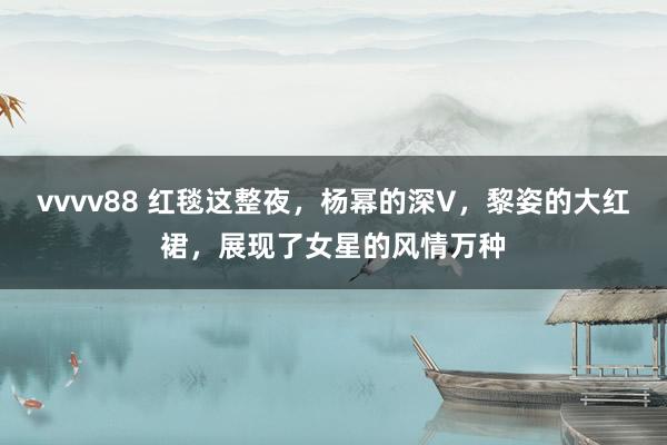 vvvv88 红毯这整夜，杨幂的深V，黎姿的大红裙，展现了女星的风情万种