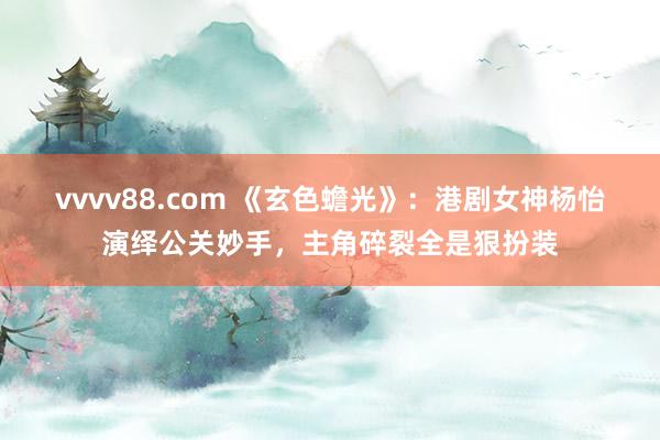 vvvv88.com 《玄色蟾光》：港剧女神杨怡演绎公关妙手，主角碎裂全是狠扮装