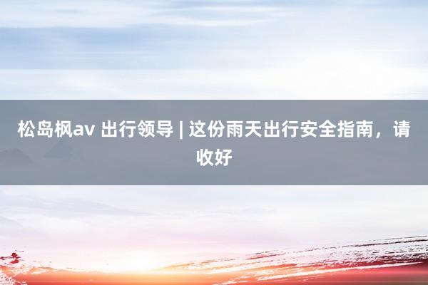 松岛枫av 出行领导 | 这份雨天出行安全指南，请收好