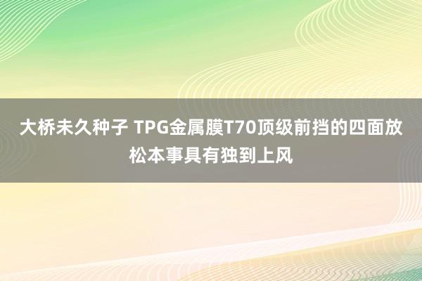 大桥未久种子 TPG金属膜T70顶级前挡的四面放松本事具有独到上风