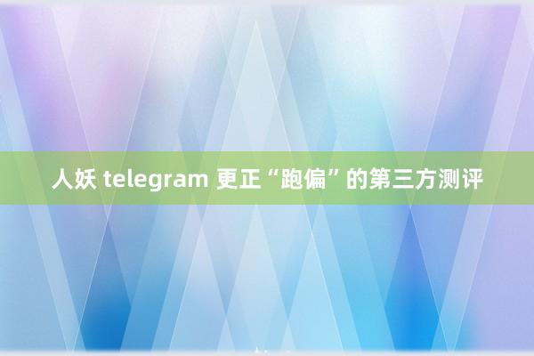 人妖 telegram 更正“跑偏”的第三方测评