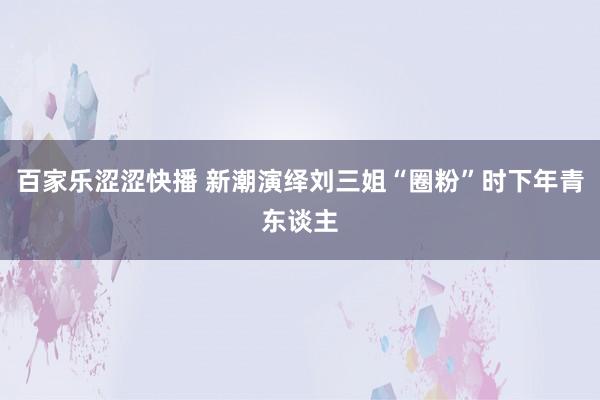 百家乐涩涩快播 新潮演绎刘三姐“圈粉”时下年青东谈主