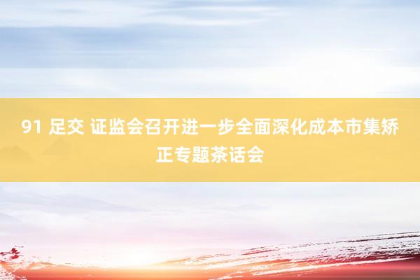 91 足交 证监会召开进一步全面深化成本市集矫正专题茶话会