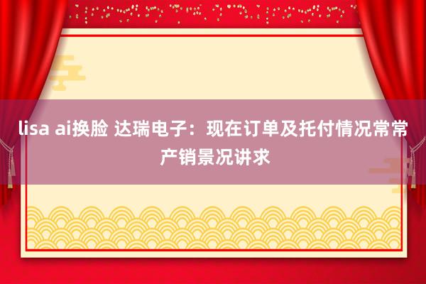 lisa ai换脸 达瑞电子：现在订单及托付情况常常 产销景况讲求