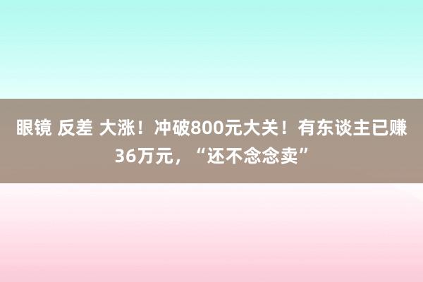 眼镜 反差 大涨！冲破800元大关！有东谈主已赚36万元，“还不念念卖”