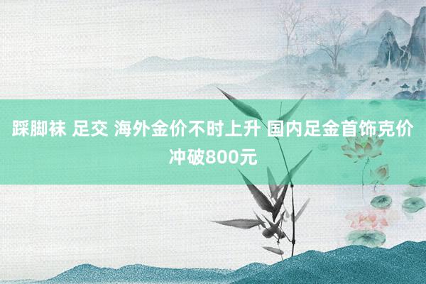 踩脚袜 足交 海外金价不时上升 国内足金首饰克价冲破800元