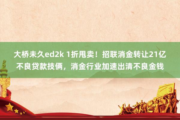 大桥未久ed2k 1折甩卖！招联消金转让21亿不良贷款技俩，消金行业加速出清不良金钱