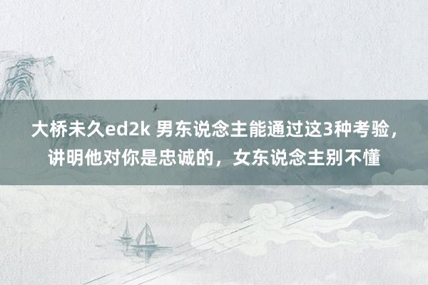 大桥未久ed2k 男东说念主能通过这3种考验，讲明他对你是忠诚的，女东说念主别不懂