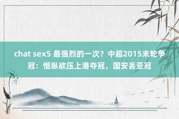 chat sex5 最强烈的一次？中超2015末轮争冠：恒纵欲压上港夺冠，国安丢亚冠