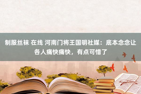 制服丝袜 在线 河南门将王国明社媒：底本念念让各人痛快痛快，有点可惜了