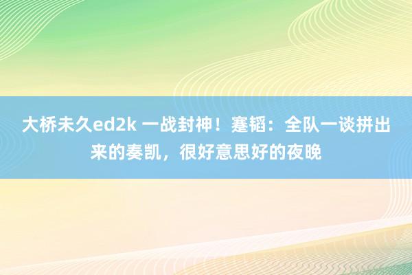 大桥未久ed2k 一战封神！蹇韬：全队一谈拼出来的奏凯，很好意思好的夜晚