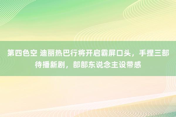 第四色空 迪丽热巴行将开启霸屏口头，手捏三部待播新剧，部部东说念主设带感