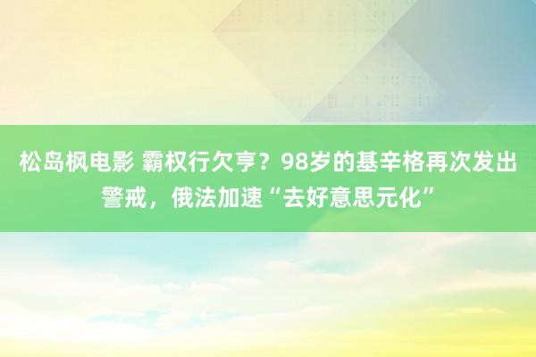 松岛枫电影 霸权行欠亨？98岁的基辛格再次发出警戒，俄法加速“去好意思元化”