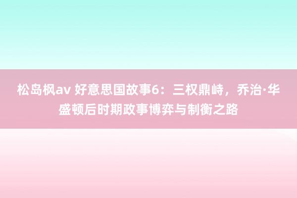 松岛枫av 好意思国故事6：三权鼎峙，乔治·华盛顿后时期政事博弈与制衡之路