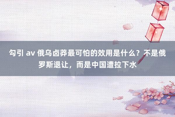 勾引 av 俄乌卤莽最可怕的效用是什么？不是俄罗斯退让，而是中国遭拉下水