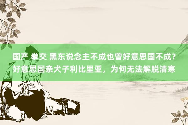 国产 拳交 黑东说念主不成也曾好意思国不成？好意思国亲犬子利比里亚，为何无法解脱清寒