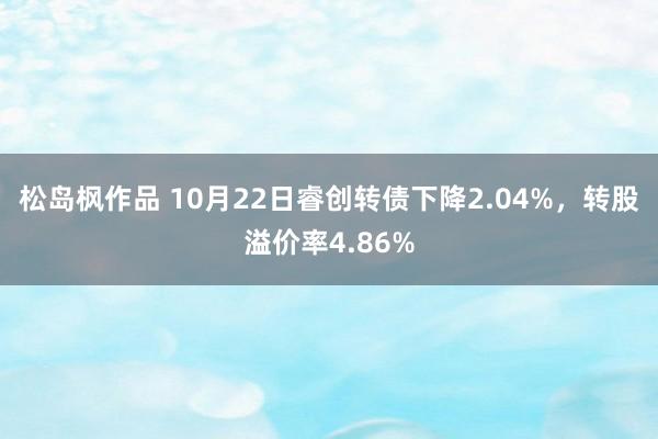 松岛枫作品 10月22日睿创转债下降2.04%，转股溢价率4.86%