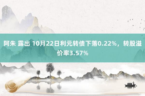 阿朱 露出 10月22日利元转债下落0.22%，转股溢价率3.57%