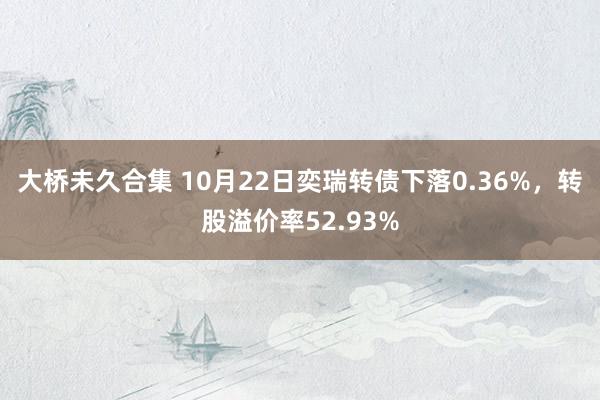 大桥未久合集 10月22日奕瑞转债下落0.36%，转股溢价率52.93%