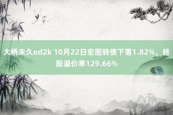 大桥未久ed2k 10月22日宏图转债下落1.82%，转股溢价率129.66%