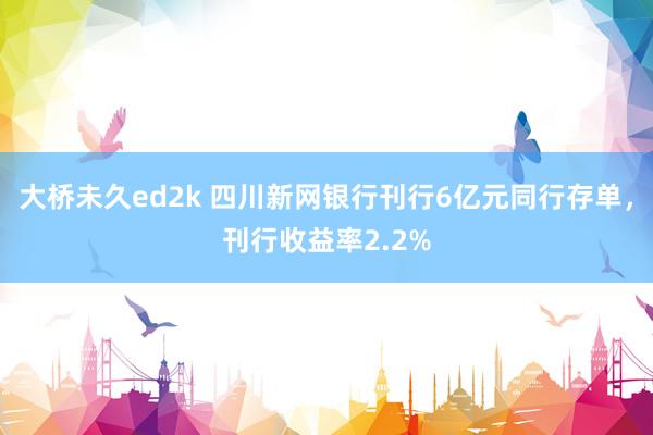 大桥未久ed2k 四川新网银行刊行6亿元同行存单，刊行收益率2.2%