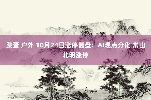 跳蛋 户外 10月24日涨停复盘：AI观点分化 常山北明涨停