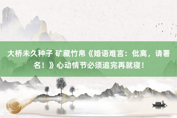 大桥未久种子 矿藏竹帛《婚语难言：仳离，请署名！》心动情节必须追完再就寝！