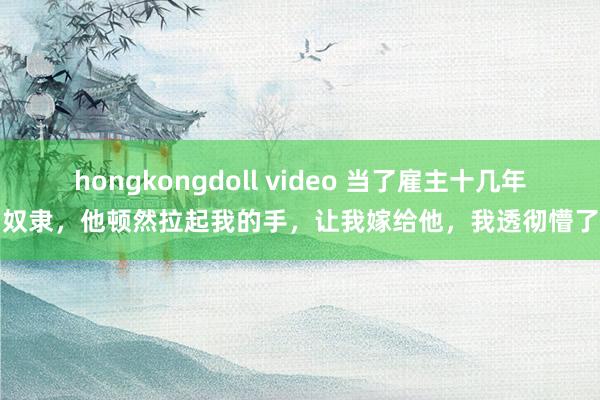 hongkongdoll video 当了雇主十几年奴隶，他顿然拉起我的手，让我嫁给他，我透彻懵了