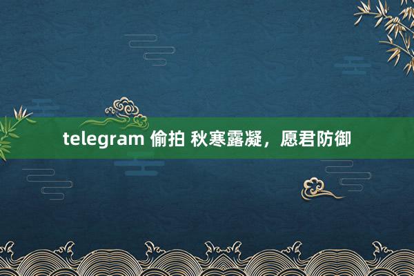 telegram 偷拍 秋寒露凝，愿君防御