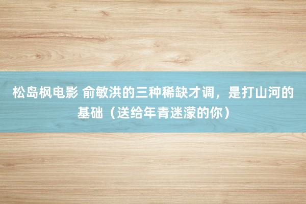 松岛枫电影 俞敏洪的三种稀缺才调，是打山河的基础（送给年青迷濛的你）