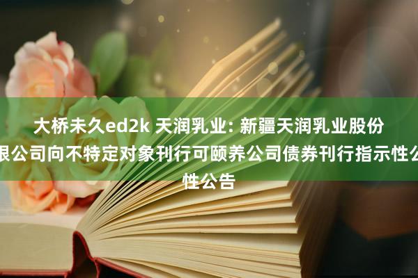 大桥未久ed2k 天润乳业: 新疆天润乳业股份有限公司向不特定对象刊行可颐养公司债券刊行指示性公告