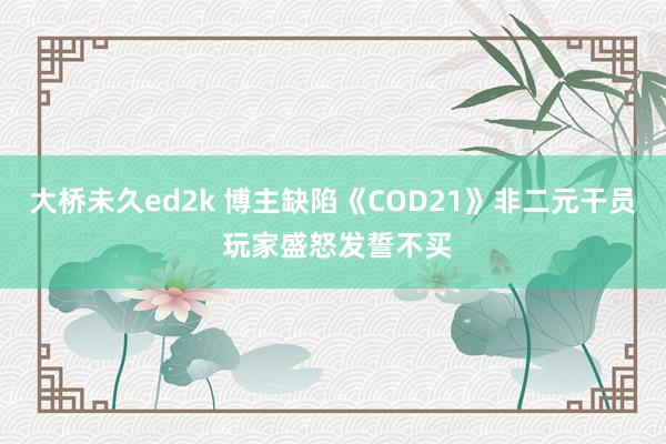 大桥未久ed2k 博主缺陷《COD21》非二元干员 玩家盛怒发誓不买