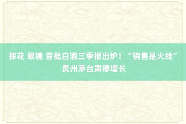 探花 眼镜 首批白酒三季报出炉！“销售是火线” 贵州茅台肃穆增长