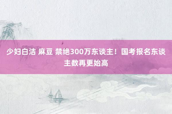 少妇白洁 麻豆 禁绝300万东谈主！国考报名东谈主数再更始高