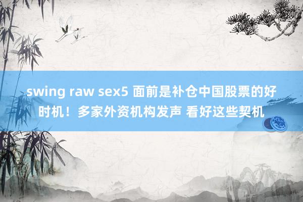 swing raw sex5 面前是补仓中国股票的好时机！多家外资机构发声 看好这些契机